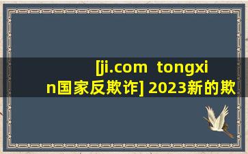 [ji.com  tongxin国家反欺诈] 2023新的欺诈技巧，没有人倾听，没有人相信，没有人转移，你能做多少